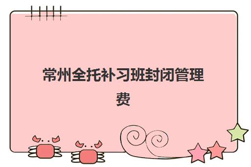 常州全托补习班封闭管理费用多少？2025年收费标准与择校指南全解析