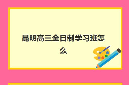 昆明高三全日制学习班怎么选?这份全托班培训学校评测指南请收好 昆明高三全日制学习班怎么选?这份全托班培训学校评测指南请收好