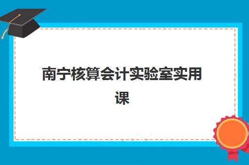 南宁核算会计实验室实用课程2025培训哪个好，精选机构与真账实操课程全面评测指南