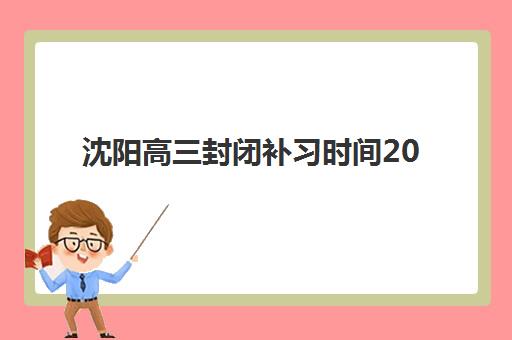 沈阳高三封闭补习时间2025年公布详情解读：如何查询各机构具体开班时间表、学费标准与择校指南