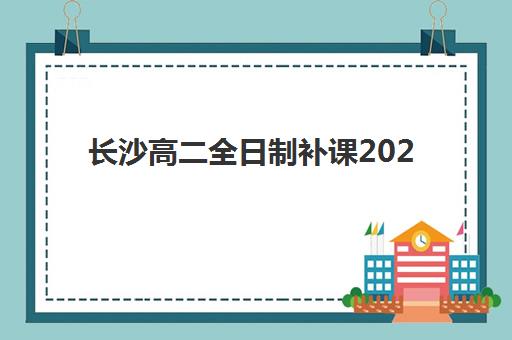 长沙高二全日制补课2025年报名时间表：新东方、辅仁等机构课程安排与择校指南