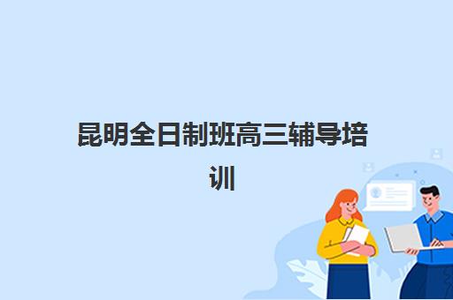 昆明全日制班高三辅导培训班哪个最好一点？2025年最新排名解析与择校全指南
