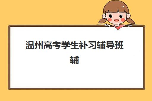 温州高考学生补习辅导班辅导学校哪家好一点？2025年权威排名榜单解析、择校技巧与成功案例深度剖析