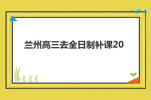 兰州高三去全日制补课2025年要求多少分？最新录取分数线、各机构入学条件与择校指南