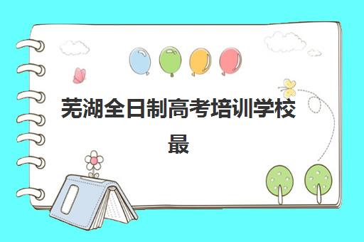 芜湖全日制高考培训学校最好辅导学校是哪个？2025年最新权威排名榜单与科学择校全指南