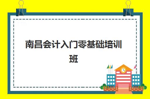 南昌会计入门零基础培训班2025年时间公布如何查询？最新课程安排、报名流程与择班指南全解析