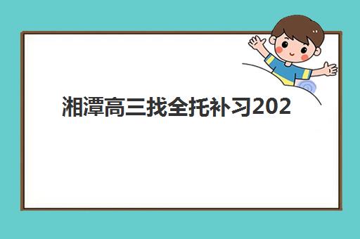 湘潭高三找全托补习2025年要求多少分？最新分数线解读与择校全攻略