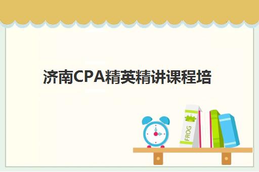 济南CPA精英精讲课程培训机构哪个比较好一点？2025年机构深度测评与选择指南