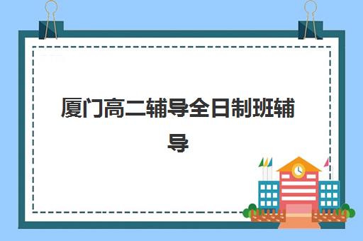 厦门高二辅导全日制班辅导机构哪家强一点？2025年最新权威排名与高性价比择校全攻略