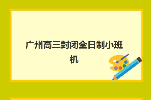 广州高三封闭全日制小班机构用户口碑白皮书如何获取？2025年十大高满意度机构权威排名与择校避坑全指南