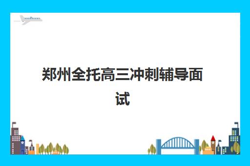 郑州全托高三冲刺辅导面试培训机构哪家好？2025年最新权威排名解析、各校特色对比与科学择校全指南