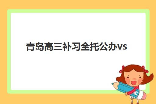 青岛高三补习全托公办vs民办服务对比如何选择？2023年全方位对比分析与择校指南