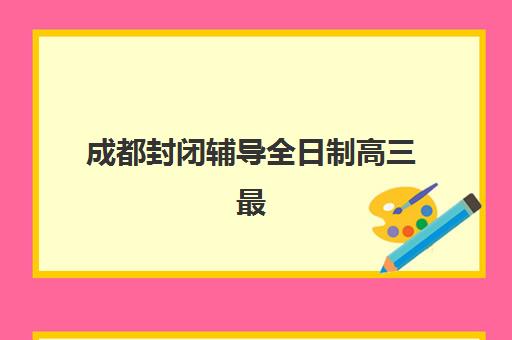 成都封闭辅导全日制高三最容易的学校有哪些？2025年最新Top5权威排名、各校特色与择校指南全解析