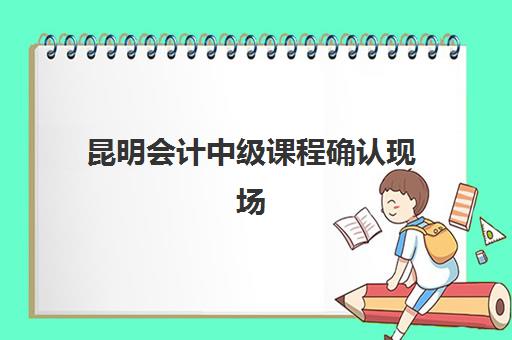 昆明会计中级课程确认现场确认时间表如何查询？2025年最新时间安排、确认流程与操作指南