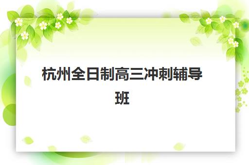 杭州全日制高三冲刺辅导班专项机构竞争力排行如何，2025年十大机构综合评测与择校全攻略