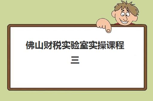 佛山财税实验室实操课程三大机构服务成本公示如何查询？2023年最新费用明细、服务对比与选择指南
