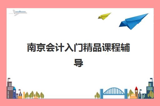 南京会计入门精品课程辅导学校哪家好一点？2025年最新排名与择校全攻略