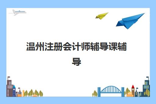 温州注册会计师辅导课辅导机构哪家好一点？2025年最新排名前十、课程特色深度解析与科学择校全攻略