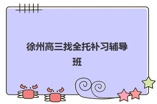 徐州高三找全托补习辅导班有哪些机构好？2025年最新权威排名榜单、各校特色深度解析与科学择校全攻略