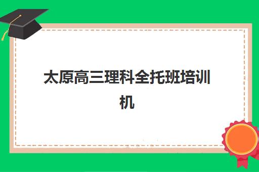 太原高三理科全托班培训机构哪家强一点？2025年最新权威排名、择校标准与成功案例全解析