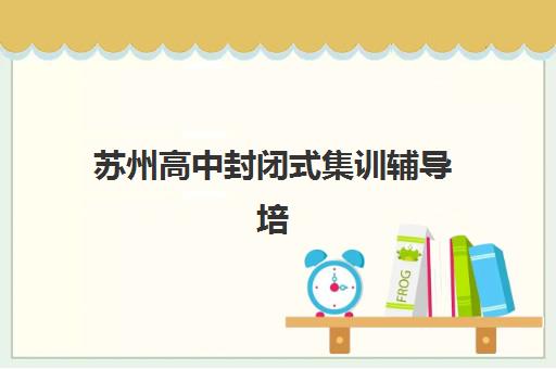 苏州高中封闭式集训辅导培训机构有哪些地方？2025年最新地址清单、择校指南与成功案例全解析