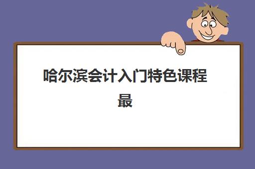 哈尔滨会计入门特色课程最好辅导学校有哪些？2025年最新机构排名、特色课程详解与选择全指南