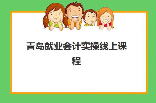 青岛就业会计实操线上课程机构用户满意度报告如何解读？2023年最新数据、机构排名与选课指南
