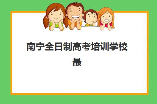 南宁全日制高考培训学校最好辅导学校排名如何查询？2025年最新权威榜单与择校全攻略
