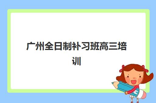 广州全日制补习班高三培训学校排名前十名如何查询？2025年最新榜单解读与择校全攻略