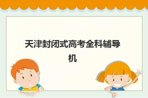 天津封闭式高考全科辅导机构如何选？2025年最新排行榜与择校全攻略
