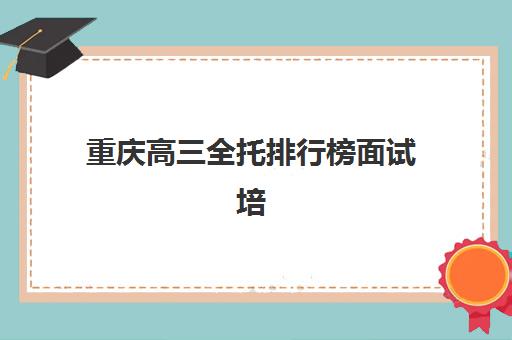 重庆高三全托排行榜面试培训机构哪家好？2025年最新权威榜单解析与择校实战全指南
