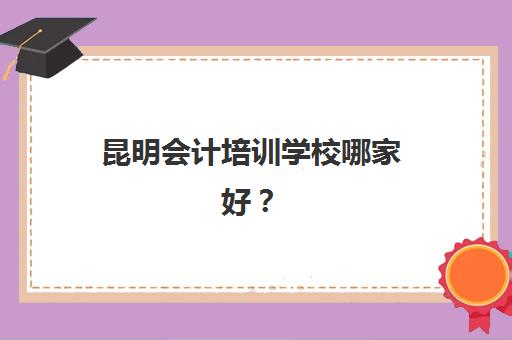 昆明会计培训学校哪家好？2025年精选前十机构排名与取证课程对比