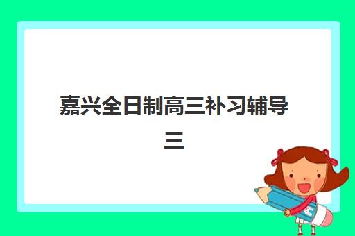 嘉兴全日制高三补习辅导三大公办机构特色对比如何评估？2025年最新权威排名、核心优势与择校全指南