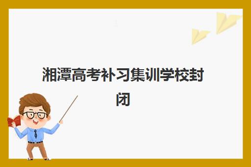 湘潭高考补习集训学校封闭式集训营有哪些机构？2023年最新机构排名、择校标准与成功经验全解析