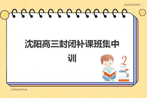 沈阳高三封闭补课班集中训练营有哪些机构?2025年权威TOP5排名、特色解析与择校指南 沈阳高三封闭补课班集中训练营有哪些机构?2025年权威TOP5排名、特色解析与择校指南