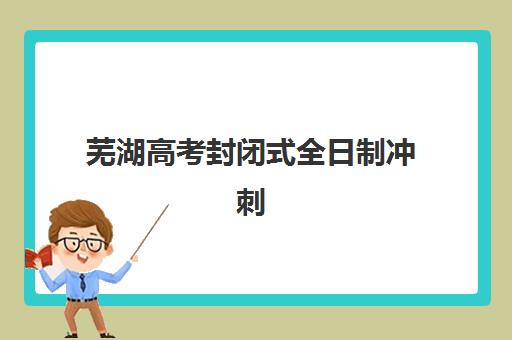 芜湖高考封闭式全日制冲刺班五大机构技术白皮书，如何选择？最新排名与择校指南全解析