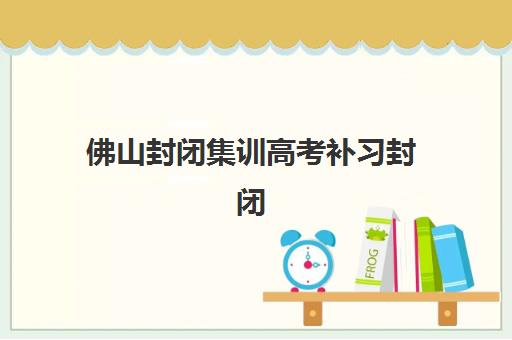 佛山封闭集训高考补习封闭式集训营有哪些？2025年最新权威榜单深度解析、各机构优势对比与科学择校全攻略