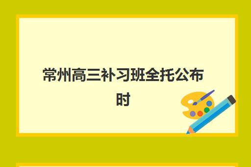 常州高三补习班全托公布时间2025年如何科学规划？最新开学日程、各校课程安排与择校全指南