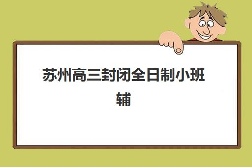 苏州高三封闭全日制小班辅导班有哪些地方招生？2025年最新招生机构排名与择校全攻略指南