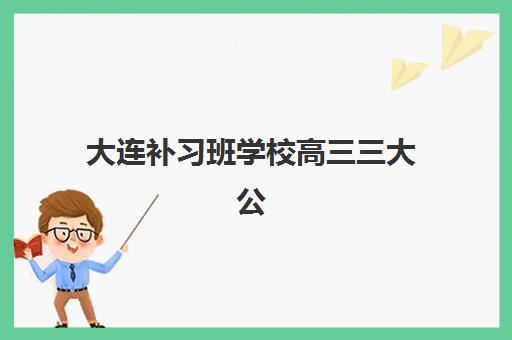 大连补习班学校高三三大公办机构特色对比如何选择？2025年最新权威榜单、课程优势与科学择校全指南