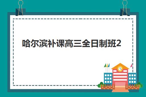 哈尔滨补课高三全日制班2025报名时间是多少？最新招生日程与择校全攻略