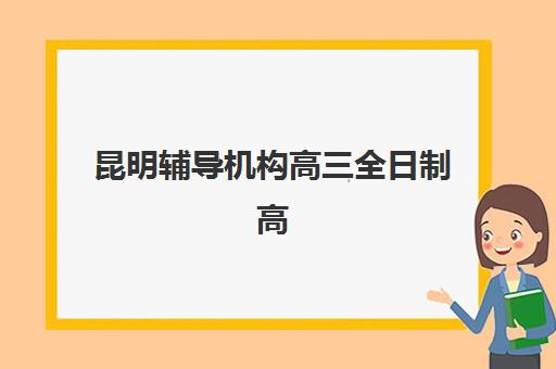 昆明辅导机构高三全日制高性价比公办机构TOP5如何选择？2023年最新权威榜单、择校指南与性价比分析全解析
