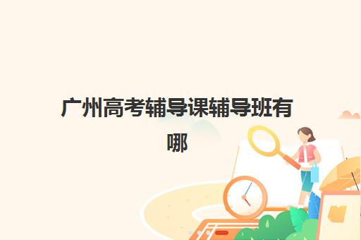 广州高考辅导课辅导班有哪些学校？2025年最新权威榜单详情、各校特色解析与科学择校全指南