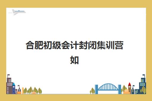 合肥初级会计封闭集训营如何选？五大机构详细地址、教学模式与提分效果全对比