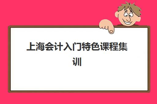 上海会计入门特色课程集训营哪家口碑好一点？2025年权威口碑对比、选课标准与避坑指南