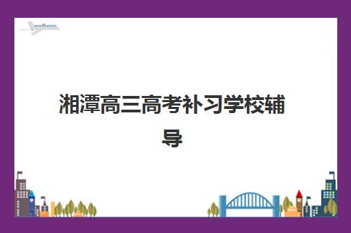 湘潭高三高考补习学校辅导机构排行榜最新如何查询？2025年权威TOP10榜单详情、择校标准与报名全攻略