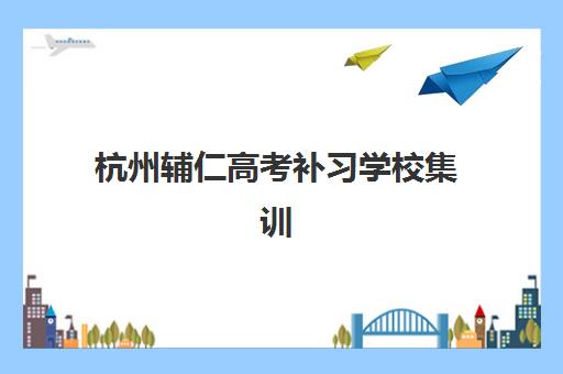 杭州辅仁高考补习学校集训营哪个比较好网？2025年最新择校指南与性价比分析
