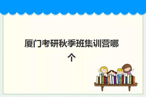 厦门考研秋季班集训营哪个比较好一点？2025年高口碑机构深度评测与择校全攻略
