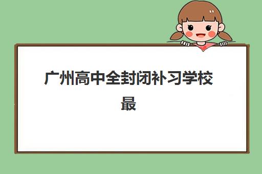 广州高中全封闭补习学校最容易的大学排名如何判断？2025年最新权威榜单、升学数据与科学择校全攻略