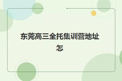 东莞高三全托集训营地址怎么找？2025年最新校区分布与择校实地考察指南